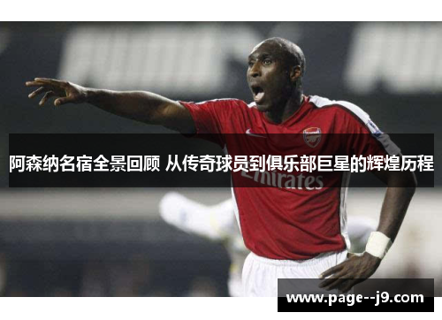 阿森纳名宿全景回顾 从传奇球员到俱乐部巨星的辉煌历程